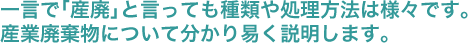 一言で｢産廃｣と言っても種類や処理方法は様々です。