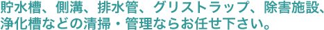 貯水槽、側溝、排水管、グリストラップ、除害施設、浄化槽などの清掃・管理ならお任せ下さい。