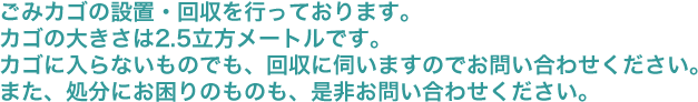 ごみカゴの設置・回収を行っております。カゴの大きさは2.5立方メートルです。カゴに入らないものでも、回収に伺いますのでお問い合わせください。また、処分にお困りのものも、是非お問い合わせください。